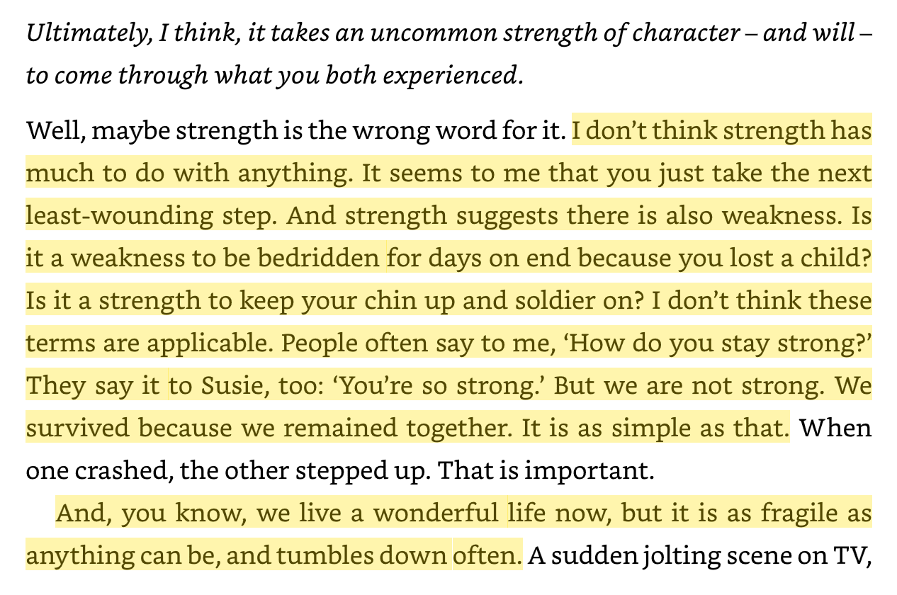 "Is it a weakness to be bedridden for days on end because you lost a child? Is it a strength to keep your chin up and soldier on? I don’t think these terms are applicable." 

Faith, Hope and Carnage by Nick Cave and Seán O'Hagan
