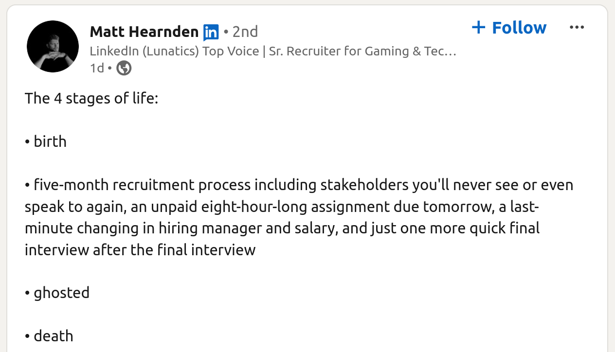 Screenshot of LinkedIn post:

The 4 stages of life:
• birth
• five-month recruitment process including stakeholders you'll never see or even speak to again, an unpaid eight-hour-long assignment due tomorrow, a last-minute changing in hiring manager and salary, and just one more quick final interview after the final interview
• ghosted
• death