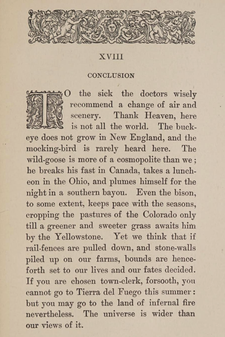To the sick the doctors wisely recommend a change of air and scenery. Thank Heaven, here is not all the world. The buck-eye does not grow in New England, and the mocking-bird is rarely heard here. The wild-goose is more of a cosmopolite than we; he breaks his fast in Canada, takes a luncheon in the Ohio, and plumes himself for the night in a southern bayou. Even the bison, to some extent, keeps pace with the seasons, cropping the pastures of the Colorado only till a greener and sweeter grass awaits him by the Yellowstone. Yet we think that if rail-fences are pulled down, and stone-walls piled up on our farms, bounds are henceforth set to our lives and our fates decided. If you are chosen town-clerk, forsooth, you cannot go to Tierra del Fuego this summer: but you may go to the land of infernal fire nevertheless. The universe is wider than our views of it.