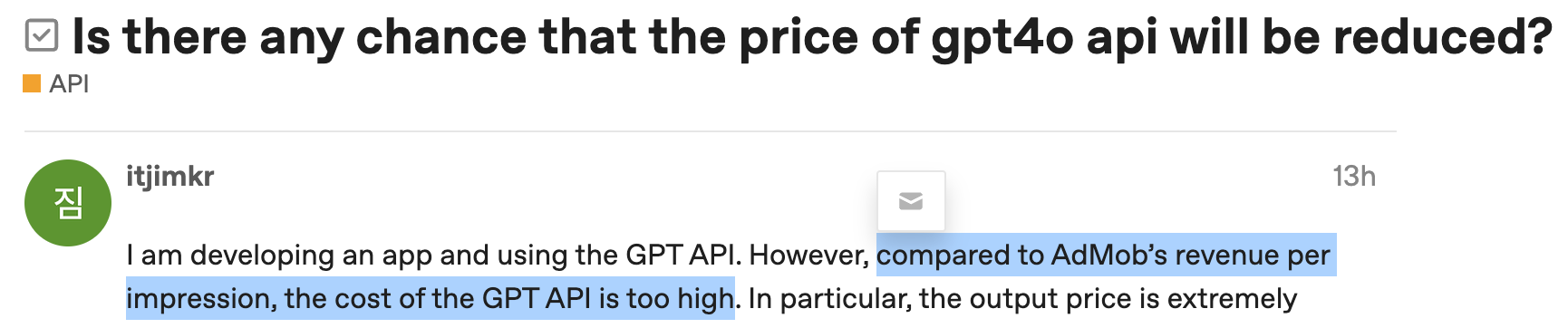 Forum screenshot: Is there any chance that the price of gpt4o api will be reduced? I am developing an app and using the GPT API. However, compared to AdMob’s revenue per impression, the cost of the GPT APl is too high. In particular, the output price is extremely...