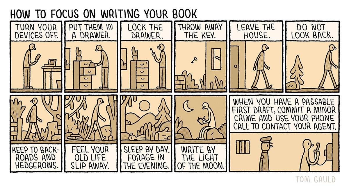 HOW TO FOCUS ON WRITING YOUR BOOK

TURN YOUR DEVICES OFF.

PUT THEM IN A DRAWER.

LOCK THE DRAWER.

THROW AWAY THE KEY.

LEAVE THE HOUSE.

DO NOT LOOK BACK.

KEEP TO BACK-ROADS AND HEDGEROWS.

FEEL YOUR OLD LIFE SLIP AWAY.

SLEEP BY DAY. FORAGE IN THE EVENING.

WRITE BY THE LIGHT OF THE MOON.

WHEN YOU HAVE A PASSABLE FIRST DRAFT, COMMIT A MINOR CRIME AND USE YOUR PHONE CALL TO CONTACT YOUR AGENT.

By Tom Gauld